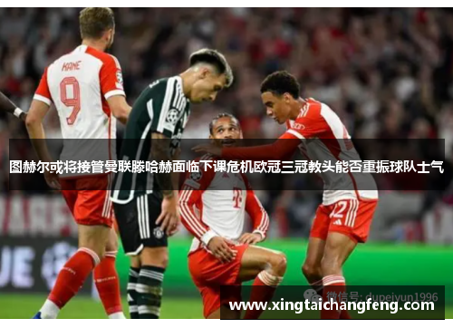 图赫尔或将接管曼联滕哈赫面临下课危机欧冠三冠教头能否重振球队士气
